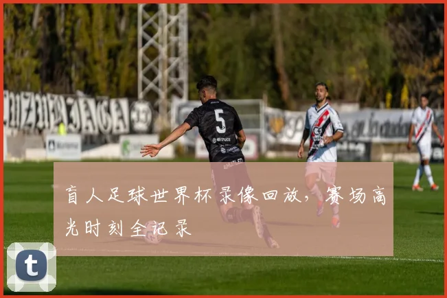 盲人足球世界杯录像回放，赛场高光时刻全记录