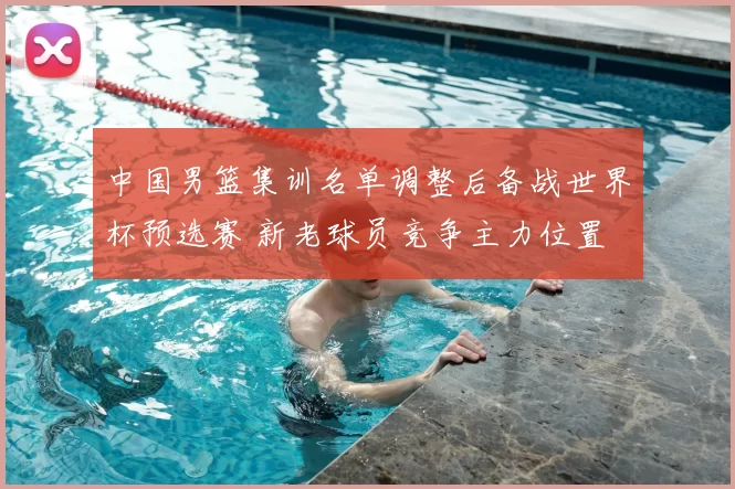 中国男篮集训名单调整后备战世界杯预选赛 新老球员竞争主力位置