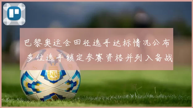 巴黎奥运会田径选手达标情况公布 多位选手锁定参赛资格并列入备战名单