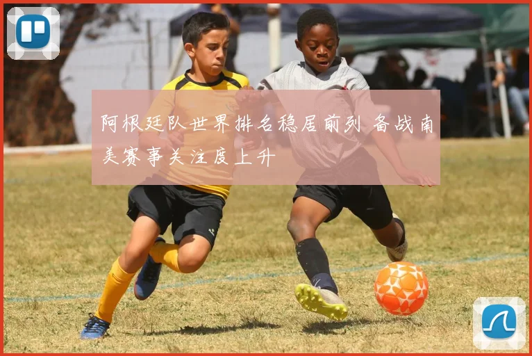 阿根廷队世界排名稳居前列 备战南美赛事关注度上升