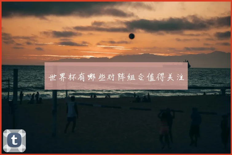 世界杯有哪些对阵组合值得关注