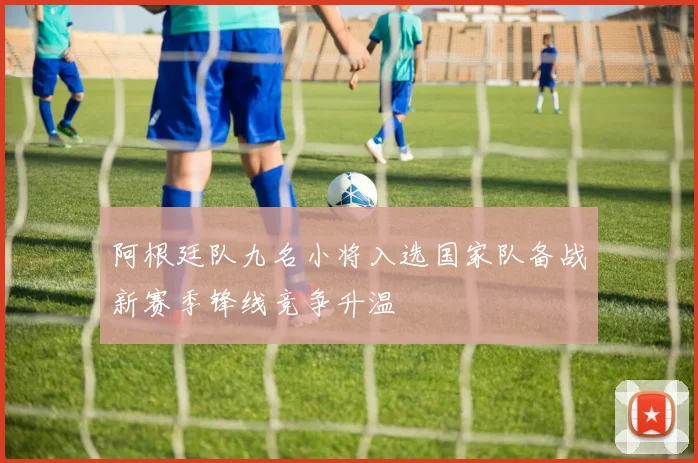 阿根廷队九名小将入选国家队备战新赛季锋线竞争升温