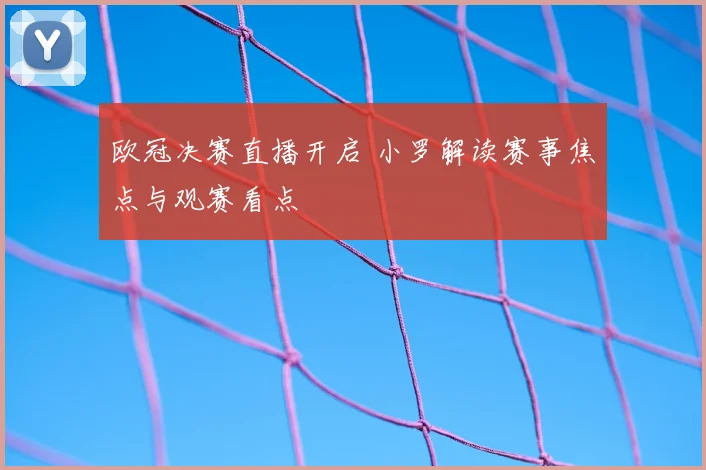 欧冠决赛直播开启 小罗解读赛事焦点与观赛看点