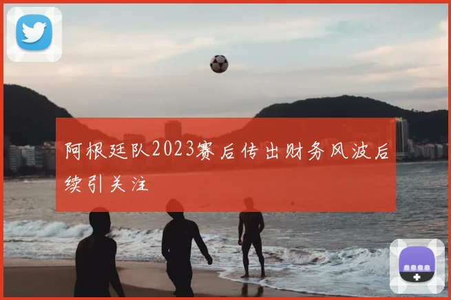 阿根廷队2023赛后传出财务风波后续引关注