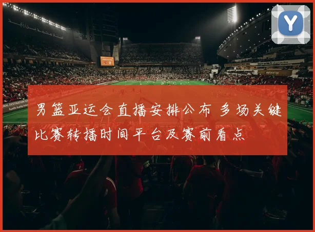 男篮亚运会直播安排公布 多场关键比赛转播时间平台及赛前看点