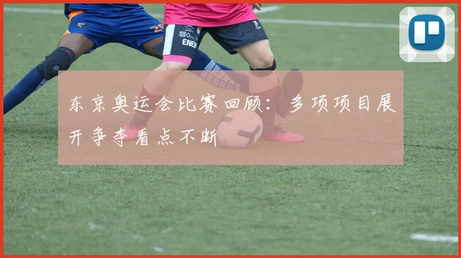 东京奥运会比赛回顾:多项项目展开争夺看点不断
