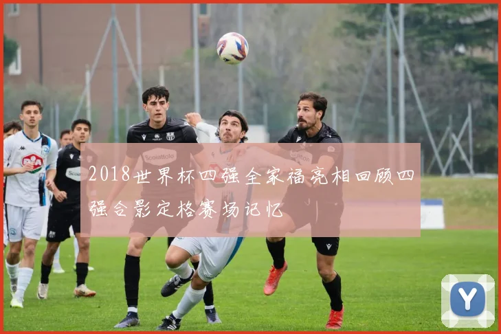 2018世界杯四强全家福亮相回顾四强合影定格赛场记忆