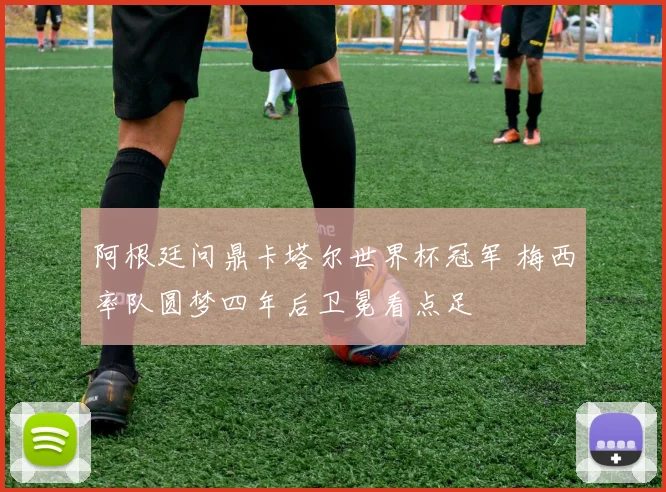 阿根廷问鼎卡塔尔世界杯冠军 梅西率队圆梦四年后卫冕看点足