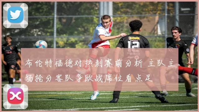 布伦特福德对热刺赛前分析 主队主场抢分客队争欧战席位看点足