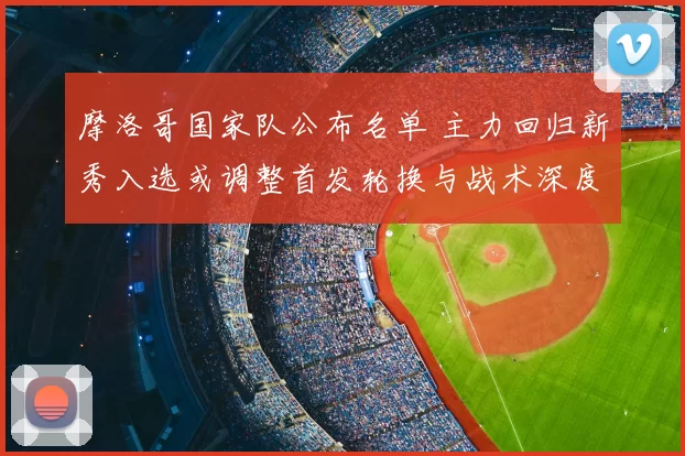 摩洛哥国家队公布名单 主力回归新秀入选或调整首发轮换与战术深度