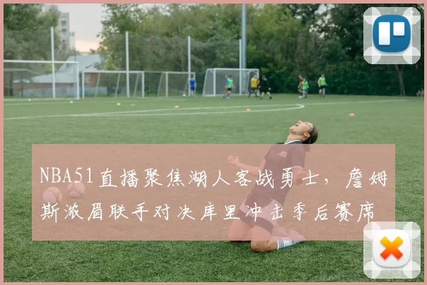 NBA51直播聚焦湖人客战勇士,詹姆斯浓眉联手对决库里冲击季后赛席位