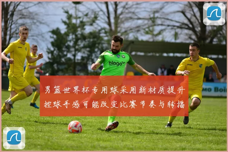 男篮世界杯专用球采用新材质提升控球手感可能改变比赛节奏与转播体验