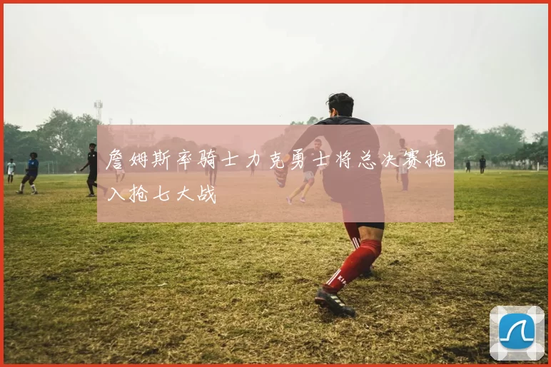 詹姆斯率骑士力克勇士将总决赛拖入抢七大战