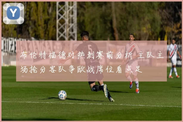 布伦特福德对热刺赛前分析 主队主场抢分客队争欧战席位看点足