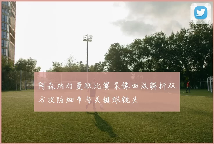 阿森纳对曼联比赛录像回放解析双方攻防细节与关键球镜头