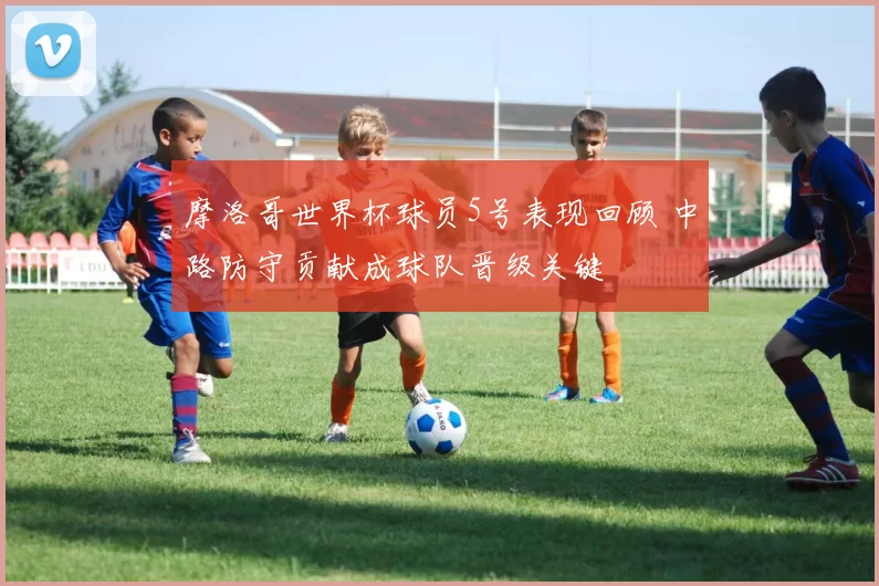 摩洛哥世界杯球员5号表现回顾 中路防守贡献成球队晋级关键