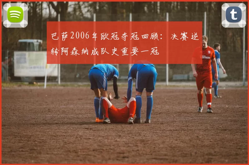 巴萨2006年欧冠夺冠回顾：决赛逆转阿森纳成队史重要一冠