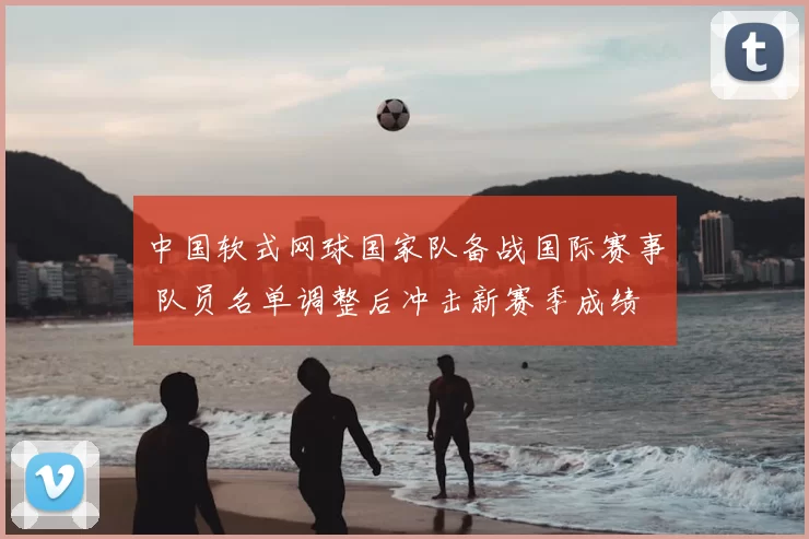 中国软式网球国家队备战国际赛事 队员名单调整后冲击新赛季成绩