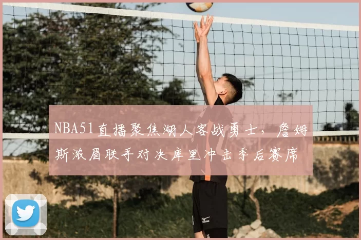 NBA51直播聚焦湖人客战勇士，詹姆斯浓眉联手对决库里冲击季后赛席位
