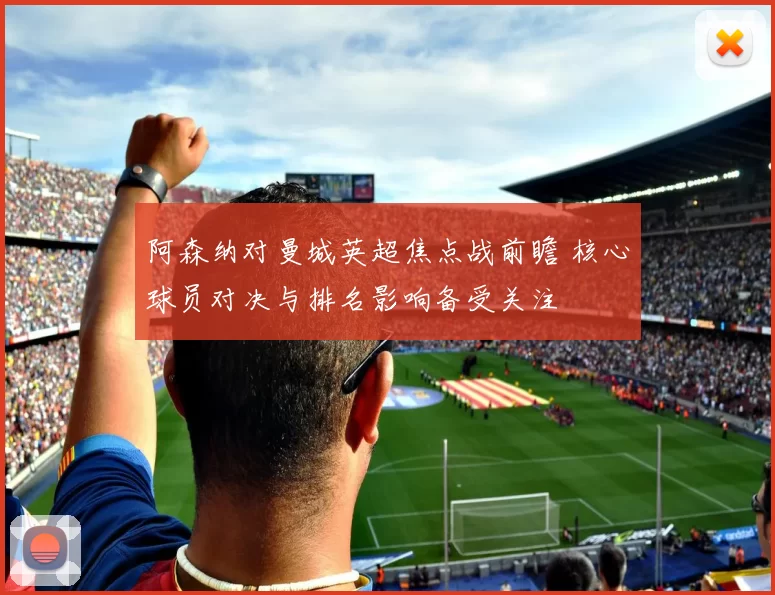 阿森纳对曼城英超焦点战前瞻 核心球员对决与排名影响备受关注
