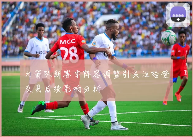 火箭队新赛季阵容调整引关注哈登交易后续影响分析