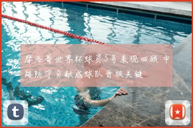 摩洛哥世界杯球员5号表现回顾 中路防守贡献成球队晋级关键