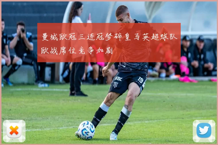 曼城欧冠三连冠梦碎皇马英超球队欧战席位竞争加剧