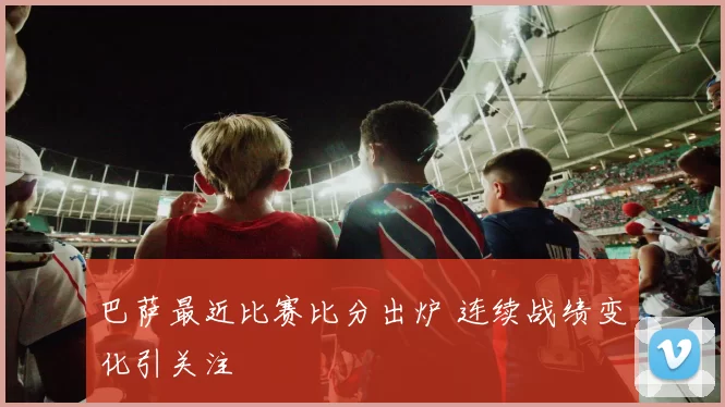 巴萨最近比赛比分出炉 连续战绩变化引关注