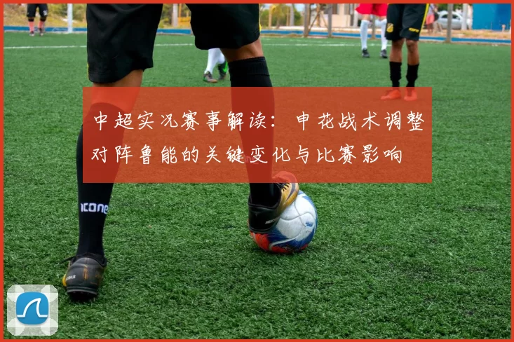 中超实况赛事解读：申花战术调整对阵鲁能的关键变化与比赛影响