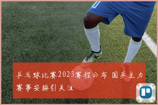 乒乓球比赛2023赛程公布 国乒主力赛事安排引关注