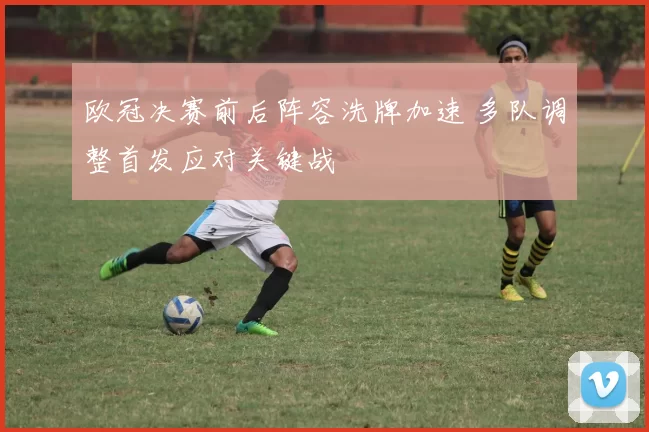 欧冠决赛前后阵容洗牌加速 多队调整首发应对关键战