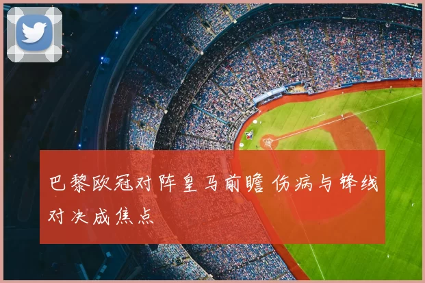 巴黎欧冠对阵皇马前瞻 伤病与锋线对决成焦点