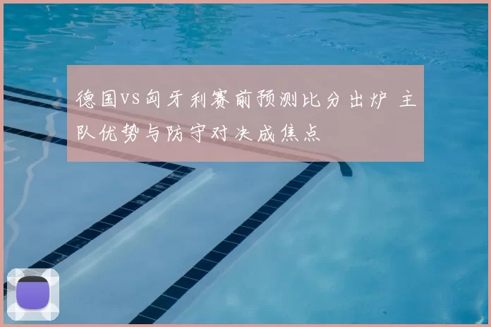 德国vs匈牙利赛前预测比分出炉 主队优势与防守对决成焦点
