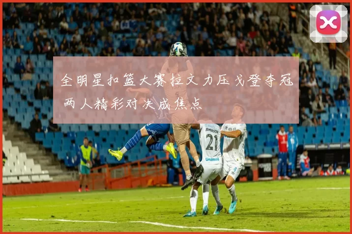 全明星扣篮大赛拉文力压戈登夺冠 两人精彩对决成焦点