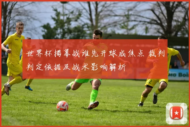世界杯揭幕战谁先开球成焦点 裁判判定依据及战术影响解析