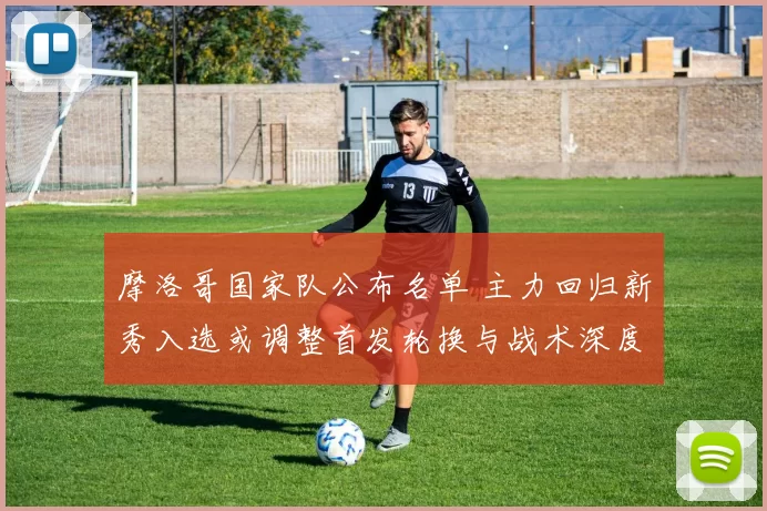 摩洛哥国家队公布名单 主力回归新秀入选或调整首发轮换与战术深度