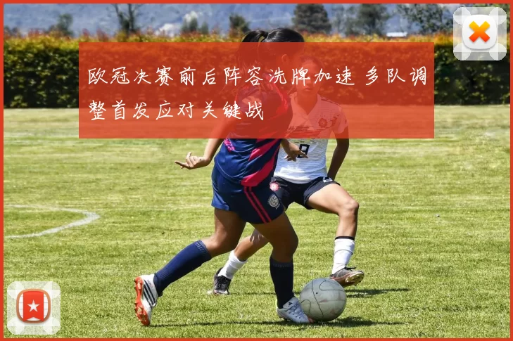 欧冠决赛前后阵容洗牌加速 多队调整首发应对关键战
