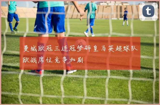 曼城欧冠三连冠梦碎皇马英超球队欧战席位竞争加剧