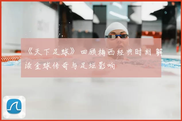 《天下足球》回顾梅西经典时刻 解读金球传奇与足坛影响