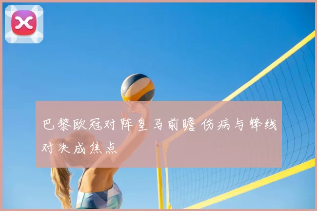 巴黎欧冠对阵皇马前瞻 伤病与锋线对决成焦点