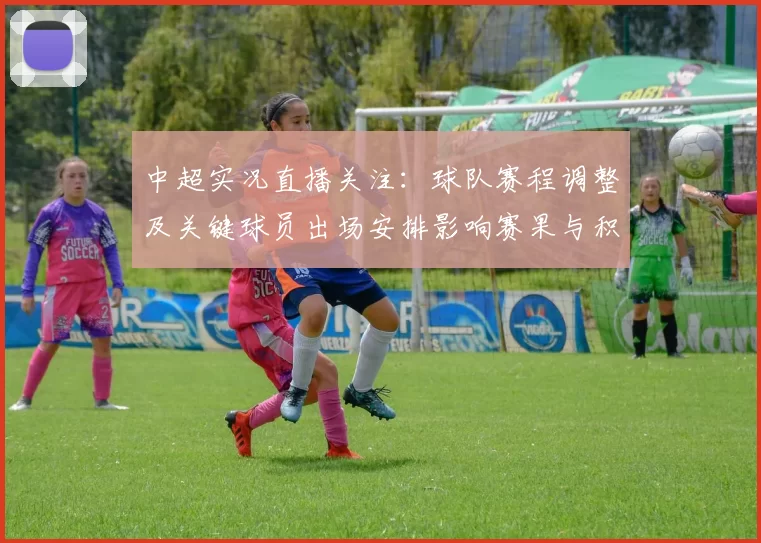 中超实况直播关注：球队赛程调整及关键球员出场安排影响赛果与积分争夺