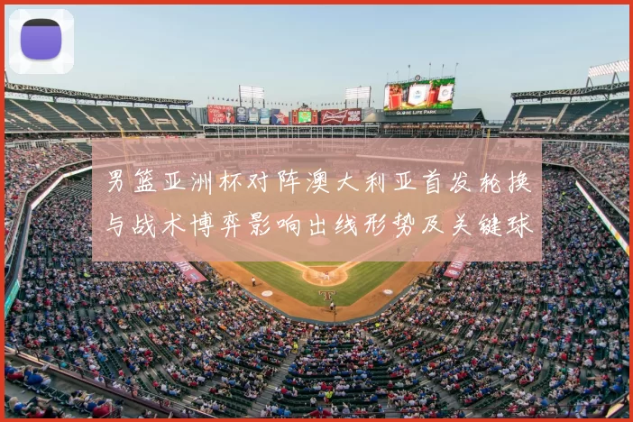 男篮亚洲杯对阵澳大利亚首发轮换与战术博弈影响出线形势及关键球员表现