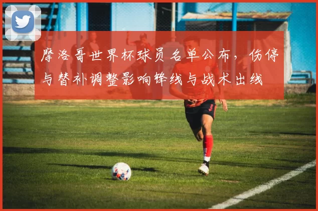 摩洛哥世界杯球员名单公布，伤停与替补调整影响锋线与战术出线