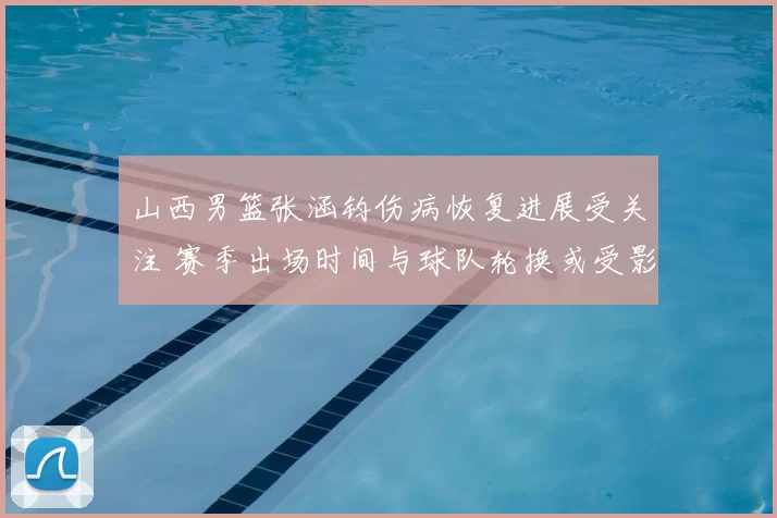 山西男篮张涵钧伤病恢复进展受关注 赛季出场时间与球队轮换或受影响