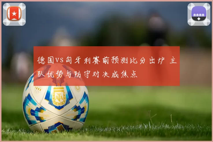 德国vs匈牙利赛前预测比分出炉 主队优势与防守对决成焦点