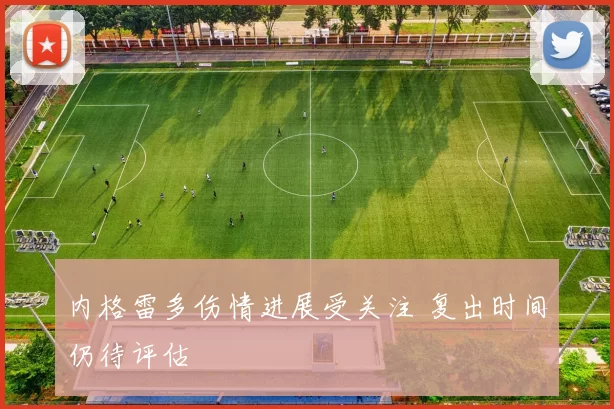 内格雷多伤情进展受关注 复出时间仍待评估