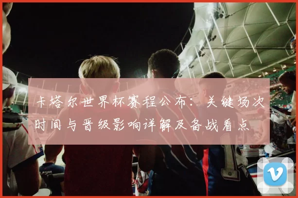卡塔尔世界杯赛程公布：关键场次时间与晋级影响详解及备战看点