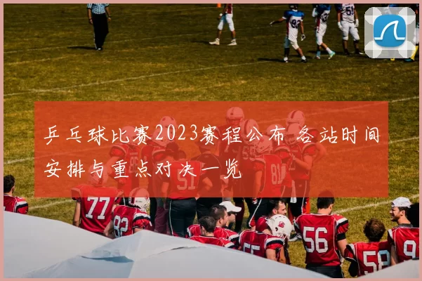 乒乓球比赛2023赛程公布 各站时间安排与重点对决一览