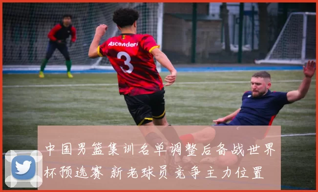 中国男篮集训名单调整后备战世界杯预选赛 新老球员竞争主力位置