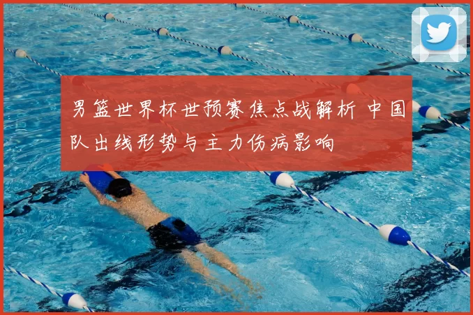 男篮世界杯世预赛焦点战解析 中国队出线形势与主力伤病影响